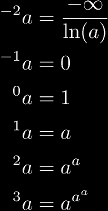 
{}^{-2}a & = \frac{-\infty}{\ln(a)} \\\notag
{}^{-1}a & = 0 \\\notag
{}^{0}a & = 1 \\\notag
{}^{1}a & = a \\\notag
{}^{2}a & = a^a \\\notag
{}^{3}a & = a^{a^a} \\\notag
