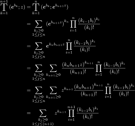 
\BigT{k=1}{n+1}(\ee^{b_k}; z) 
& = \BigT{k=1}{n}(\ee^{b_k}; \ee^{b_{n+1}z})
\\\notag & = \sum_{\substack{k_j \ge 0 \\ 1 \le j \le n}}
{(\ee^{b_{n+1}z})}^{k_n}
\prod_{i=1}^{n}\frac{(k_{i-1}b_i)^{k_i}}{(k_i)!}
\\\notag & = \sum_{\substack{k_j \ge 0 \\ 1 \le j \le n}}
\ee^{k_nb_{n+1}z} \prod_{i=1}^{n}\frac{(k_{i-1}b_i)^{k_i}}{(k_i)!}
\\\notag & = \sum_{\substack{k_j \ge 0 \\ 1 \le j \le n}}
\sum_{k_{n+1} \ge 0} \frac{{(k_nb_{n+1}z)}^{k_{n+1}}}{(k_{n+1})!}
\prod_{i=1}^{n}\frac{(k_{i-1}b_i)^{k_i}}{(k_i)!}
\\\notag & = \sum_{\substack{k_j \ge 0 \\ 1 \le j \le n}}
\sum_{k_{n+1} \ge 0} z^{k_{n+1}} \frac{{(k_nb_{n+1})}^{k_{n+1}}}{(k_{n+1})!}
\prod_{i=1}^{n}\frac{(k_{i-1}b_i)^{k_i}}{(k_i)!}
\\\notag & = \sum_{\substack{k_j \ge 0 \\ 1 \le j \le (n+1)}}
z^{k_{n+1}} \prod_{i=1}^{n+1}\frac{(k_{i-1}b_i)^{k_i}}{(k_i)!}
